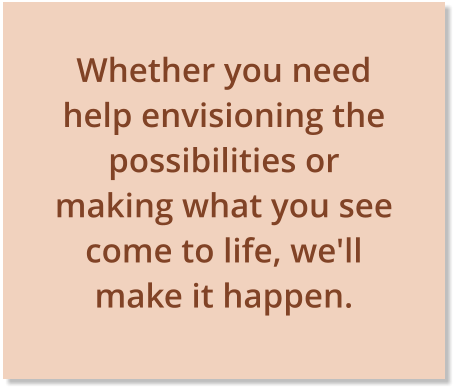 Whether you need help envisioning the possibilities or making what you see come to life, we'll make it happen. 